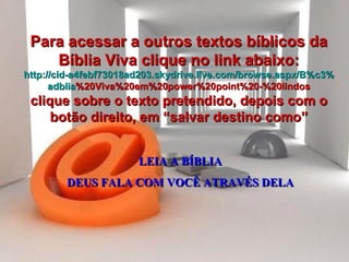 LEIA A BÍBLIA DEUS FALA COM VOCÊ ATRAVÉS DELA Para acessar a outros textos bíblicos da Bíblia Viva clique no link abaixo: http :// cid -a4febf73018ad203. skydrive . live .com/ browse . aspx /B%c3% adblia %20Viva%20em%20power%20point%20-%20lindos clique sobre o texto pretendido, depois com o botão direito, em “salvar destino como” 