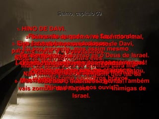 Salmo, capítulo 59 1-   HINO DE DAVI.  Foi escrito quando o rei Saul mandou soldados cercarem a casa de Davi,  para matá-lo.  DEUS MEU, salva-me dos meus inimigos! Não deixes que eles me alcancem.  2-   Salva-me de quem vive fazendo o mal, salva-me dos homens violentos  e assassinos.  3-   Eles fazem planos cuidadosos  para me matar à traição.  Nada fiz de errado contra eles,  mas os poderosos se ajuntam para me destruir, ó Senhor!  4-   Eu sou inocente, mas assim mesmo  eles vêm me atacar.  Senhor, levanta, vê o que está  acontecendo e vem me ajudar.  5-   Tu, Senhor do Universo és o Deus de Israel. Levanta e vem enfrentar as nações inimigas!  Não tenhas pena de ninguém que faz da maldade o seu modo de vida!  6-   Quando anoitece, eles vêm rondar  a cidade e tentar descobrir onde estou, uivando como cachorros bravos.  7-   Gritam ofensas e ameaças horríveis, pensando:  "Ninguém vai nos ouvir!"  8-   M as Tu, Senhor, rirás dessa gente. Também vais zombar das nações  inimigas de Israel.  