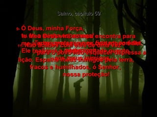 Salmo, capítulo 59 9-   Ó Deus, minha Força,  tu és a minha esperança!  Tu me proteges e eu fico em perfeita segurança.  10-   Meu Deus virá ao meu encontra para  me ajudar com seu amor cuidadoso e fiel.  Ele realizará a minha vontade quanto  aos meus inimigos.  11-   Não acabes com eles de uma vez  - para o povo não esquecer depressa a lição. Espalha meus inimigos pela terra,  fracos e humilhados, ó Senhor,  nossa proteção!  