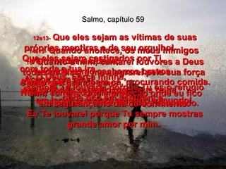 Salmo, capítulo 59 12e13-   Que eles sejam as vítimas de suas próprias mentiras e de seu orgulho!  Que eles sejam castigados por Ti,  com toda a tua ira.  Acaba com eles!  Assim todos saberão que Deus reina  em Israel e reinará em todo o mundo!  14e15-   Quando anoitece, os meus inimigos  vêm rondar a cidade,  uivando como cachorros bravos.  Andam para lá e para cá, procurando comida. Nunca acham o suficiente,  e por isso ficam latindo e rosnando.  16-   Quanto a mim, cantarei louvores a Deus todos os dias, e me alegrarei pela sua força  e pelo seu grande amor.  Sim, Tu tens sido a proteção onde eu fico  em segurança no dia do sofrimento.  17-   Ó Deus, Força minha,  sempre Te louvarei porque Tu és o refúgio onde fico em segurança.  Eu Te louvarei porque Tu sempre mostras grande amor por mim.  