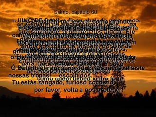 Salmo, capítulo 60 2e3-  Nosso povo ficou abalado pelo medo. Parece uma parede rachada,  prestes a cair.  Por favor, ajuda nosso país a se recuperar.  Tu fizeste o teu povo ser derrotado;  teus golpes deixaram o povo desorientado e confuso,  como quem bebeu vinho forte.  1-   HINO DE DAVI.  Foi escrito quando Davi estava em guerra contra os sírios e Joabe garantiu a vitória  de Israel, derrotando completamente um exército de edomitas no Vale do Sal,  onde os israelitas mataram 12.000 inimigos.  Ó DEUS, TU nos deixaste de lado e espalhaste nossas tropas!  Tu estás zangado, furioso conosco;  por favor, volta a nos proteger!  4e5-  Tu nos deste uma bandeira para ser levada, a bandeira da tua verdade. Ficaremos todos juntos dela!  Assim, os teus amados serão salvos;  Tu usarás teu braço poderoso  para nos livrar.  Responde-nos depressa!  6e7-  Cantarei de alegria porque Deus,  na sua santidade, prometeu nos ajudar. Ele disse:  Eu ainda sou dono de Siquém, do vale de Sucote, de Gileade e de Manassés. Efraim continuará possuindo guerreiros valentes e Judá a produzir os meus reis escolhidos.  8-  Moabe será o escravo humilde  que há de lavar meus pés;  Edom apanhará as minhas sandálias empoeiradas.  Gritando, anunciarei minha vitória  sobre a Filistia!  9e10-  Quem me levará, como grande vencedor, às fortalezas de Edom? Somente Tu, ó Deus, és capaz disso, mas Tu nos deixaste de lado e não acompanhas nossos soldados  na batalha!  11-  Ó Senhor, volta!  Vem ajudar-nos nesta situação difícil, porque a ajuda do homem  não vale nada!  12-  Com a ajuda de Deus realizaremos grandes feitos.  Ele mesmo pisará os nossos inimigos!  