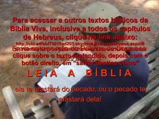 Envie esta porção da Palavra de Deus aos teus amigos L E I A  A  B Í B L I A   ela te afastará do pecado, ou o pecado te afastará dela! Para acessar a outros textos bíblicos da Bíblia Viva, inclusive a todos os capítulos de Hebreus, clique no link abaixo: http://cid-a4febf73018ad203.skydrive.live.com/browse.aspx/B%c3%adblia%20Viva%20em%20power%20point%20-%20lindos clique sobre o texto pretendido, depois com o botão direito, em “salvar destino como” 