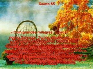 Salmo 65 1-  Ó DEUS, aqui em Sião nós esperamos  em Ti, com plena confiança.  Nós Te cantaremos glória e cumpriremos  as nossas promessas.  2-   Tu respondes às orações,  e por isso todos os homens  Te procurarão,  3-   querendo receber o perdão.  Mesmo que os nossos pecados de injustiça e desobediência sejam muitos, Tu nos perdoas.  4-   Ah, como são felizes as pessoas que  Tu escolhes para se aproximarem  de Ti e viverem na tua presença.  Viver junto de Ti nos deixará muito alegres, por causa da tua bondade.  5-   Com grandes milagres, ó Deus,  nosso Salvador, Tu nos respondes.  Mostras a tua justiça,  livrando-nos dos inimigos.  Tu és a única esperança do homem,  em toda a terra, e também sobre os mares  e oceanos, a qualquer distância.  6-   Tu formaste e firmaste os montes  com o teu grande poder em ação.  7-   Tu acalmas a fúria dos mares,  o barulho forte das ondas e a gritaria  violenta das nações.  8-   Nos pontos mais distantes do mundo os teus milagres causam admiração ao homem.  O nascer e o pôr-do-sol cantam hinos  de alegria por tua causa.  9-   Tu mandas a chuva para regar a terra;  assim o solo fica rico e produz muito.  Os rios de Deus nunca secam.  Tu preparas a terra, e ela produz ricas  colheitas de cereais.  10-   A chuva rega as plantações, amolece a terra, dissolve os torrões e faz as sementes  brotarem por toda parte.  11-   Mostras toda a tua bondade dando  ótimas colheitas.  Por onde Tu passas as árvores se enchem  de frutos,  12-   os pastos secos do sertão ficam verdes e os montes se cobrem de flores coloridas.  13 -  Os campos ficam cheios de rebanhos,  nos vales brotam as espigas de trigo e cevada. Toda a terra vibra e canta de alegria.  