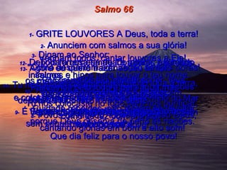 Salmo 66 1-   GRITE LOUVORES A Deus, toda a terra! 2-   Anunciem com salmos a sua glória! Venham todos, cantar louvores a Ele!  3-   Digam ao Senhor:  "Como despertam admiração as tuas obras! Por causa do teu grande poder, teus inimigos se rendem e Te obedecem.  4-   Toda a terra há de Te adorar, cantando salmos e hinos para louvar o teu nome.  5-   Venham todos, venham ver os grandes feitos de Deus!  Vejam os grandes milagres que Ele fez em favor do seu povo!  6-   Abriu um caminho seco pelo meio do Mar Vermelho! Israel atravessou o Rio Jordão sem sequer molhar os pés!  Que dia feliz para o nosso povo!  7-   Ele reina para sempre sobre toda a terra, por causa de seu grande poder.  Cuidado rebeldes, não tentem se revoltar porque Deus observa de perto as nações.  8-   Povos do mundo, louvem o nosso Deus, cantando glórias em bom e alto som!  9-   É Ele quem protege nossa vida e não nos deixa tropeçar.  10-   Tu, ó Deus, nos puseste à prova.  Tu nos colocaste no fogo para nos purificar, como se faz com a prata.  11-   Tu nos prendeste na tua prisão  e colocaste grandes pesos sobre  nossas costas.  12-   Depois fomos esmagados pelos exércitos inimigos.  Passamos pelo fogo e pela água mas  depois de tudo isso Tu nos deste  um lar bom e espaçoso.  13-   Agora eu quero trazer ao teu templo  os meus sacrifícios queimados,  para cumprir minhas promessas,  