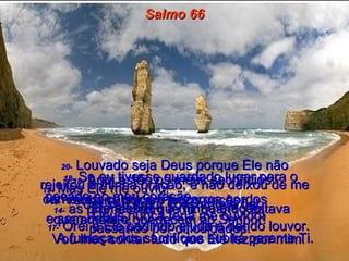 Salmo 66 14-   as promessas que fiz quando estava passando por dificuldades.  15-   Aqui estão os meus sacrifícios:  carneiros, cabritos e bezerros gordos  e sem defeito.  A fumaça dos sacrifícios subirá perante Ti.  16-   Venham, ouçam todos vocês,  que amam e obedecem ao Senhor!  Vou lhes contar tudo que Ele fez por mim.  17-   Orei a Ele pedindo ajuda e dando louvor.  18-   Se eu tivesse guardado lugar para o pecado no meu coração,  Deus nunca teria me ouvido!  19-   Mas Ele me ouviu!  Ele atendeu à minha oração!  20-   Louvado seja Deus porque Ele não rejeitou a minha oração, e não deixou de me dar seu amor constante e fiel.  