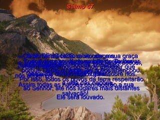 Salmo 67 1-   QUE DEUS NOS salve com a sua graça  e nos abençoe!  Que a luz de seu rosto brilhe sobre nós.  2-   Assim saberemos por onde Ele quer que nós andemos.  Assim todas as nações conhecerão a sua salvação!  3-   Todos os povos da terra vão Te agradecer, ó Deus.  4-   Os homens ficarão muito alegres  e cantarão hinos porque Tu julgas  os povos com justiça e guias  a vida das nações.  5-   Todos os povos da terra hão de Te louvar, ó Deus, todos os povos!  6e7-   A terra produziu grandes colheitas porque Deus, o nosso Deus nos abençoou. Por isso, todos os povos da terra respeitarão ao Senhor; até nos lugares mais distantes Ele será louvado.  