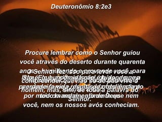 Deuteronômio 8:2e3 Procure lembrar como o Senhor guiou você através do deserto durante quarenta anos – humilhando e provando você, para ver sua reação, e se você obedeceria mesmo a Ele. Sim, Ele humilhou Israel, deixando que passasse fome e, depois, dando sustento por meio do maná – alimento que nem você, nem os nossos avós conheciam. O Senhor fez isso para levar você a compreender que não só de pão vive o homem, mas, sim, de toda a palavra do Senhor. Isto é, que a comida não é tudo, e que a verdadeira vida resulta da obediência a todo mandamento de Deus. 