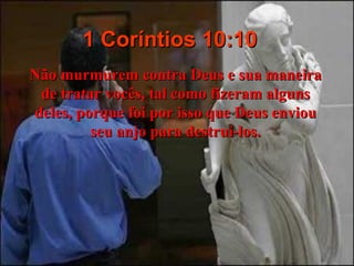 1 Coríntios 10:10 Não murmurem contra Deus e sua maneira de tratar vocês, tal como fizeram alguns deles, porque foi por isso que Deus enviou seu anjo para destruí-los. 