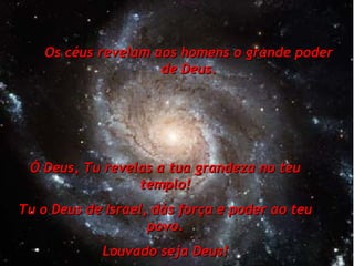 Os céus revelam aos homens o grande poder de Deus. Ó Deus, Tu revelas a tua grandeza no teu templo! Tu o Deus de Israel, dás força e poder ao teu povo. Louvado seja Deus! 