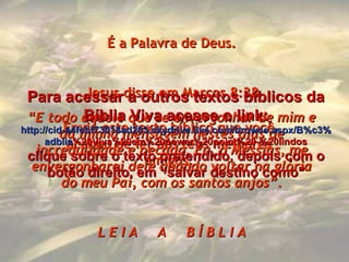Envie este texto bíblico que você acabou de ler aos teus melhores amigos. É a Palavra de Deus. Jesus disse em Marcos 8:38 “ E todo aquele que se envergonhar de mim e da minha mensagem nestes dias de incredulidade e pecado, Eu, o Messias, me envergonharei dele quando voltar na glória do meu Pai, com os santos anjos”. L E I A  A  B Í B L I A Para acessar a outros textos bíblicos da Bíblia Viva acesse o link: http :// cid -a4febf73018ad203. skydrive . live .com/ browse . aspx /B%c3% adblia %20Viva%20em%20power%20point%20-%20lindos clique sobre o texto pretendido, depois com o botão direito, em “salvar destino como” 
