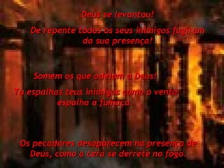 Deus se levantou! De repente todos os seus inimigos fugiram da sua presença! Somem os que odeiam a Deus! Tu espalhas teus inimigos como o vento espalha a fumaça. Os pecadores desaparecem na presença de Deus, como a cera se derrete no fogo. 