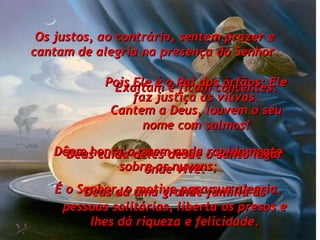 Os justos, ao contrário, sentem prazer e cantam de alegria na presença do Senhor. Exaltam e ficam contentes. Cantem a Deus, louvem o seu nome com salmos! Dêem honra a quem anda rapidamente sobre as nuvens; É o Senhor, o motivo para sua alegria. Pois Ele é o Pai dos órfãos; Ele faz justiça às viúvas. Deus cuida deles desde o santo lugar onde vive. Deus dá uma grande família às pessoas solitárias, liberta os presos e lhes dá riqueza e felicidade. 