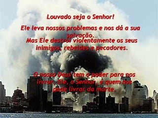 Louvado seja o Senhor! Ele leva nossos problemas e nos dá a sua salvação. O nosso Deus tem o poder para nos livrar, Ele, o Senhor, é quem nos pode livrar da morte. Mas Ele destrói violentamente os seus inimigos, rebeldes e pecadores. 