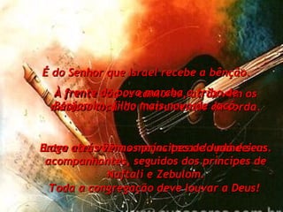 À frente vão os cantores, atrás vêm os músicos tocando instrumentos de corda. Entre eles vêm as moças tocando pandeiros. Toda a congregação deve louvar a Deus!  É do Senhor que Israel recebe a bênção. À frente do povo marcha a tribo de Benjamim, filho mais novo de Jacó. Logo atrás vêm os príncipes de Judá e seus acompanhantes, seguidos dos príncipes de Naftali e Zebulom. 