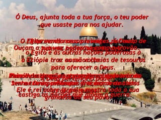 Ó Deus, ajunta toda a tua força, o teu poder que usaste para nos ajudar. Por causa do amor ao teu templo, os reis da terra trarão presentes a ti, em Jerusalém. Repreende nossos inimigos, ó Deus;  o Egito e as outras nações poderosas à nossa volta. Humilha as nações que exigem impostos aos povos mais fracos;  castiga as nações que amam a guerra. O Egito manda seus presentes por meio de homens muito importantes;  a Etiópia traz as mãos cheias de tesouros para oferecer a Deus. Reinos da terra, cantem salmos de louvor ao Senhor Deus, a Ele que vive acima de todos os céus eternos. Ouçam a sua voz poderosa como o trovão. A Deus pertence o poder! Ele é rei sobre Israel e mostra toda a sua grandeza ao seu povo. 