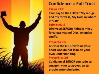 Confidence = Full TrustPsalm 91:2I will say to the LORD, "My refuge and my fortress, My God, in whom I trust!"Salmos 91:2 Diré yo al SEÑOR: Refugio mío y fortaleza mía, mi Dios, en quien confío.Proverbs 3:5Trust in the LORD with all your heart And do not lean on your own understanding.Proverbios 3:5 Confía en el SEÑOR con todo tu corazón, y no te apoyes en tu propio entendimiento.
