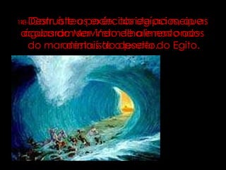 13-   Com o teu poder abriste ao meio as águas do Mar Vermelho e nas ondas do mar destruíste o poder do Egito. 14-   Destruíste os exércitos egípcios, que acabaram servindo de alimento aos animais do deserto. 
