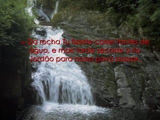 15-   Da rocha Tu fizeste correr fontes de água, e mais tarde secaste o rio Jordão para nosso povo passar. 