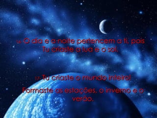 16-   O dia e a noite pertencem a ti, pois Tu criaste a lua e o sol. 17-   Tu criaste o mundo inteiro! Formaste as estações, o inverno e o verão. 