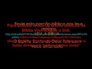 Envie esta porção bíblica aos teus amigos LEIA A BÍBLIA O Espírito Santo de Deus fala com você atrás dela Para acessar a outros textos bíblicos da Bíblia Viva acesse o link: http :// cid -a4febf73018ad203. skydrive . live .com/ browse . aspx /B%c3% adblia %20Viva%20em%20power%20point%20-%20lindos clique sobre o texto pretendido, depois com o botão direito, em “salvar destino como” 