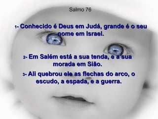 1 -  Conhecido é Deus em Judá, grande é o seu nome em Israel. Salmo 76 2 -  Em Salém está a sua tenda, e a sua morada em Sião. 3 -  Ali quebrou ele as flechas do arco, o escudo, a espada, e a guerra. 