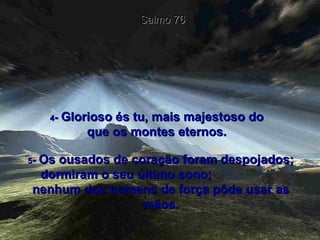 4 -  Glorioso és tu, mais majestoso do que os montes eternos. Salmo 76 5 -  Os ousados de coração foram despojados; dormiram o seu último sono;  nenhum dos homens de força pôde usar as mãos. 