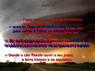 7 -  Tu, sim, tu és tremendo;  e quem subsistirá à tua vista, quando te irares? Salmo 76 8 -  Desde o céu fizeste ouvir o teu juízo;  a terra tremeu e se aquietou, 9 -  quando Deus se levantou para julgar,  para salvar a todos os mansos da terra. 10 -  Na verdade a cólera do homem redundará em teu louvor, e do restante da cólera tu te cingirás. 11 -  Fazei votos, e pagai-os ao Senhor, vosso Deus;  tragam presentes, os que estão em redor dele, àquele que deve ser temido. 12 -  Ele ceifará o espírito dos príncipes;  é tremendo para com os reis da terra. 