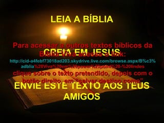 LEIA A BÍBLIA CREIA EM JESUS ENVIE ESTE TEXTO AOS TEUS AMIGOS Para acessar a outros textos bíblicos da Bíblia Viva acesse o link: http :// cid -a4febf73018ad203. skydrive . live .com/ browse . aspx /B%c3% adblia %20Viva%20em%20power%20point%20-%20lindos clique sobre o texto pretendido, depois com o botão direito, em “salvar destino como” 