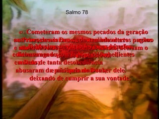 Salmo 78 56 -   Mas apesar de todas essas bênçãos, continuaram a ser rebeldes e desobedientes  a Deus;  abusaram da paciência de Deus,  deixando de cumprir a sua vontade.  57 -   Cometeram os mesmos pecados da geração anterior; desviaram-se do caminho certo  como um arco torto, cujas flechas nunca  acertam o alvo.  58 -   Provocaram Deus, construindo altares pagãos e adorando imagens de falsos deuses,  no alto dos morros.  59 -   Deus viu e ouviu todos esses pecados,  ficou zangado com o povo de Israel,  cansado de tanta desobediência  e não quis mais saber dele.  