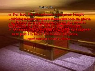 Salmo 78 60 -   Por isso, Ele abandonou o pequeno templo  de Silo, o lugar que era a sua casa  entre os homens.  61 -   Por isso, deixou que a Arca, símbolo da glória e do poder de Deus, fosse conquistada  pelos inimigos de Israel.  62 -   Deixou os israelitas morrerem aos montes  nas batalhas, porque estava muito zangado  com o seu povo escolhido.  63 -   Rapazes israelitas morreram queimados,  e as moças não tinham com quem se casar.  64 -   Os sacerdotes morriam na guerra e as esposas nem podiam fazer cerimônias próprias,  com música triste e choro.  