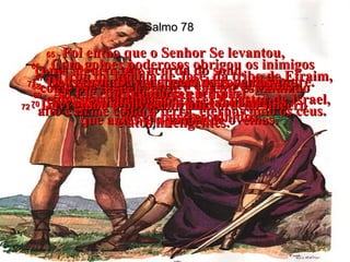 Salmo 78 65 -   Foi então que o Senhor Se levantou,  como alguém que acorda do sono,  como um homem forte e valente estimulado  pelo vinho.  66 -   Com golpes poderosos obrigou os inimigos  a recuarem, envergonhados para sempre.  67 -   Tirou da família de José, da tribo de Efraim, a liderança em Israel.  68 -   Em seu lugar escolheu a tribo de Judá,  o Monte Sião que Ele tanto amava.  69 -   Ali Ele construiu o seu templo,  alto e firme como a terra, eterno como os céus.  70 -   Escolheu como rei o seu servo Davi,  que antes era pastor de ovelhas.  71 -   Deus tirou Davi do meio das ovelhas  e dos cordeirinhos para ser o pastor de Israel,  o seu povo escolhido.  72 -   Davi guiou o povo com um coração sincero  e atos inteligentes.  