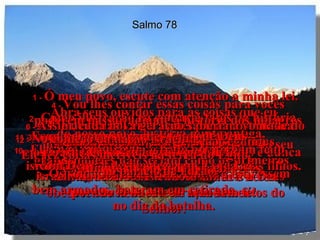 Salmo 78 1 -  Ó meu povo, escute com atenção a minha lei. Abra seus ouvidos para as coisas que eu  vou ensinar.  2 -  Como ilustração eu contarei fatos da história do nosso povo, história muito antiga,  3 -  que nossos pais e avós nos contaram  e conhecemos muito bem.  4 -  Vou lhes contar essas coisas para vocês poderem passar adiante a história dos milagres maravilhosos que o Senhor realizou e do seu grande poder,  contando tudo isso a seus filhos e netos.  5 -  Ele deu suas Leis a Israel para mostrar sua vontade ao povo, e ordenou aos antigos  israelitas que ensinassem essas Leis a seus filhos.  6 -  Assim, cada nova geração saberia a vontade do Senhor e ensinaria a geração seguinte,  7 -  para que sempre confiassem em Deus e nunca esquecessem seus grandes milagres,  obedecendo fielmente os mandamentos do Senhor.  8 -  Assim, eles não seriam como os primeiros israelitas, rebeldes e teimosos, infiéis a Deus  por causa de seu coração sem fé!  9 -  Os soldados de Efraim, embora estivessem  bem armados, bateram em retirada  no dia da batalha.  10 -  Eles não cumpriram o trato que tinham feito com Deus, e desobedeceram à sua Lei.  11 -  Esqueceram os grandes feitos de Deus  e os maravilhosos milagres que Ele fez  diante do povo de Israel.  12 -  No começo da nação israelita,  Ele fez coisas incríveis na terra do Egito,  no palácio de Faraó.  