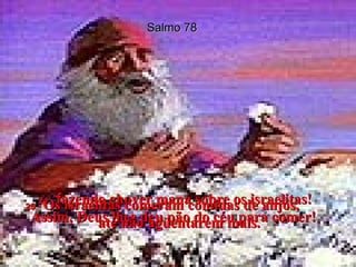 Salmo 78 24 -  f azendo chover maná sobre os israelitas! Assim, Deus lhes deu pão do céu para comer!  25 -  Os israelitas comeram comidas de anjos,  até não agüentarem mais.  