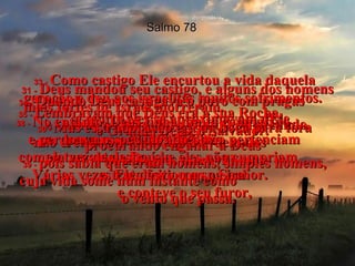 Salmo 78 31 -  Deus mandou seu castigo, e alguns dos homens mais fortes de Israel morreram.  32 -  Ainda assim o povo continuou pecando,  não crendo em Deus, apesar de todos  os milagres maravilhosos.  33 -   Como castigo Ele encurtou a vida daquela geração e deu aos israelitas muitos sofrimentos.  34 -   Quando Deus castigava o povo com pragas  e morte eles se aproximavam dEle arrependidos.  35 -   Lembravam que Deus era a sua Rocha,  o Grande Deus, o Salvador.  36 -   Mas essa adoração era da boca para fora procurando enganar a Deus  37 -   porque seus corações não pertenciam completamente a Deus, e eles não cumpriam  o trato feito com o Senhor.  38 -   No entanto, Deus tinha muita compaixão  e perdoava os pecados do povo  em vez de destruí-lo.  Várias vezes Ele desviou a sua ira  e conteve o seu furor,  39 -   pois sabia que eram homens, simples homens, cuja vida some num instante como  o vento que passa.  
