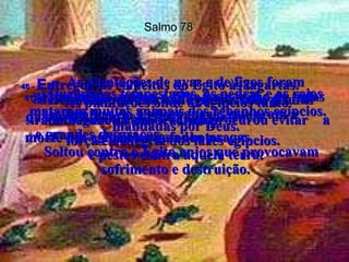 Salmo 78 46 -   E ntregou as colheitas do Egito às lagartas.  As plantações onde os egípcios tanto  trabalharam foram devoradas  pelos gafanhotos.  47 -   As plantações de uvas e de figos foram destruídas pela chuva de pedras com geadas  mandadas por Deus.  48 -   Durante as tempestades, as pedras e os raios mataram muitos animais dos rebanhos egípcios. 49 -   Deus lançou contra os egípcios todo o furor  da sua ira, com seu castigo, a violência  e grandes desgraças.  Soltou contra o Egito anjos que provocavam sofrimento e destruição.  50 -   Não segurou a sua ira, não procurou evitar  a morte dos egípcios e mandou pragas  e pestes contra aquela terra.  51 -   Finalmente, matou o filho mais velho de todas as famílias do Egito, rapazes que eram a  força e a alegria dos lares egípcios.  