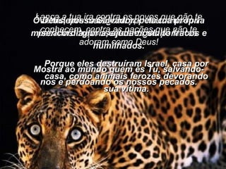 Lança a tua ira contra os povos que não te conhecem, contra as nações que não te adoram como Deus! Porque eles destruíram Israel, casa por casa, como animais ferozes devorando sua vítima. Não nos castigues por causa dos pecados dos nossos antigos parentes. Vem depressa socorrer-nos com a tua misericórdia, pois estamos muito fracos e humilhados. Ó Deus, nosso Salvador, pela tua própria glória, ajuda-nos! Mostra ao mundo quem és Tu, salvando-nos e perdoando os nossos pecados. 