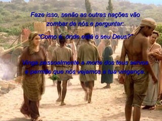 Faze isso, senão as outras nações vão zombar de nós e perguntar: “ Como é, onde está o seu Deus?” Vinga pessoalmente a morte dos teus servos e permite que nós vejamos a tua vingança. 