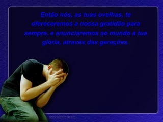 Então nós, as tuas ovelhas, te ofereceremos a nossa gratidão para sempre, e anunciaremos ao mundo a tua glória, através das gerações. 