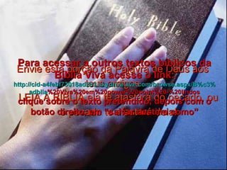 Envie esta porção da Palavra de Deus aos teus amigos LEIA A BÍBLIA ela te afastará do pecado, ou o pecado te afastará dela! Para acessar a outros textos bíblicos da Bíblia Viva acesse o link: http :// cid -a4febf73018ad203. skydrive . live .com/ browse . aspx /B%c3% adblia %20Viva%20em%20power%20point%20-%20lindos clique sobre o texto pretendido, depois com o botão direito, em “salvar destino como” 