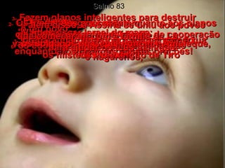 Salmo 83 1-   Ó DEUS, não fiques aí parado e calado, enquanto nós fazemos nossas orações!  2-   Os Teus inimigos se agitam;  os que Te odeiam se reúnem,  cheios de orgulho!  3-   Fazem planos inteligentes para destruir  o teu povo;  preparam projetos para acabar com a tua nação escolhida.  4-   Eles dizem:  "Vamos riscar Israel do mapa;  vamos apagar esse povo da memória  dos homens!"  5-   Eles todos concordam quanto aos planos de guerra, e fazem um tratado de cooperação  contra Ti –  6-   os edomitas ismaelitas e os moabitas  e hagarenos,  7-   os soldados de Gebal, Amom e Amaleque, os filisteus e o exército de Tiro  8-   além disso, a Assíria se uniu aos povos  que começaram com a família de Ló,  para ajudar os teus inimigos.  
