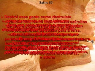 Salmo 83 9-   Destrói essa gente como destruíste  os midianitas, como destruíste os exércitos de Sísera e Jabim no riacho de Quisom,  10-   como derrotaste os teus inimigos  em Endor, onde os corpos dos soldados mortos serviram de adubo para a terra.  11-   Faze aos seus generais o mesmo  que fizeste a Orebe e Zeebe;  destrói os capitães do inimigo como destruíste Zebá e Zalmuna,  12-   que tentaram conquistar as cidades  do Senhor.  13-   Ó meu Deus, sopra esses inimigos  para longe, como folhas levadas por  um pé de vento,  como palha carregada por uma ventania.  14e15-   Persegue os inimigos com as tuas tempestades, com os teus furacões,  com o fogo que destrói uma floresta  e se espalha pelas montanhas.  16-   Derrota essa gente completamente!  Deixa os teus inimigos envergonhados,  para que eles procurem Te conhecer  e adorar.  17-   Quando eles forem destruídos e ficarem confusos, desorientados e envergonhados,  18-   aprenderão que só Tu, Senhor,  és o Grande Deus que domina toda a terra.  