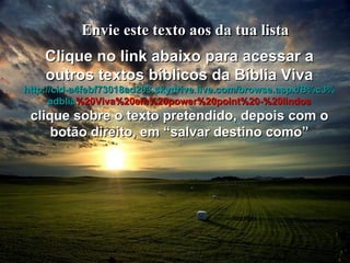 Envie este texto aos da tua lista Clique no link abaixo para acessar a outros textos bíblicos da Bíblia Viva http :// cid -a4febf73018ad203. skydrive . live .com/ browse . aspx /B%c3% adblia %20Viva%20em%20power%20point%20-%20lindos clique sobre o texto pretendido, depois com o botão direito, em “salvar destino como” 