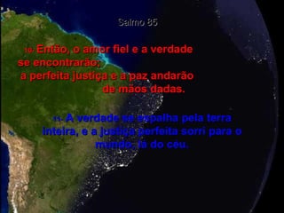 Salmo 85 10-  Então, o amor fiel e a verdade  se encontrarão;  a perfeita justiça e a paz andarão  de mãos dadas. 11-   A verdade se espalha pela terra inteira, e a justiça perfeita sorri para o mundo, lá do céu. 