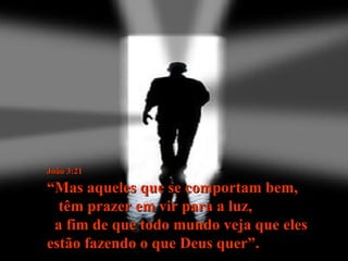 João 3:21   “Mas aqueles que se comportam bem,  têm prazer em vir para a luz,  a fim de que todo mundo veja que eles estão fazendo o que Deus quer”. 