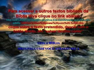 LEIA A BÍBLIA DEUS FALA COM VOCÊ ATRAVÉS DELA Para acessar a outros textos bíblicos da Bíblia Viva clique no link abaixo: http :// cid -a4febf73018ad203. skydrive . live .com/ browse . aspx /B%c3% adblia %20Viva%20em%20power%20point%20-%20lindos clique sobre o texto pretendido, depois com o botão direito, em “salvar destino como” 