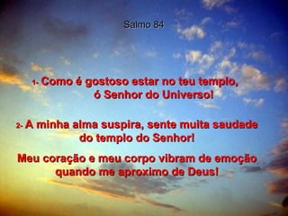 Salmo 84 1-   Como é gostoso estar no teu templo,  ó Senhor do Universo! 2-   A minha alma suspira, sente muita saudade do templo do Senhor! Meu coração e meu corpo vibram de emoção quando me aproximo de Deus! 