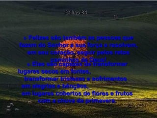 Salmo 84 5-   Felizes são também as pessoas que fazem do Senhor a sua força e resolvem, em seu coração, seguir pelos retos caminhos de Deus! 6-   Elas são capazes de transformar lugares secos em fontes,  transformar tristezas e sofrimentos  em alegrias e bênçãos,  em lugares cobertos de flores e frutos com a chuva da primavera. 
