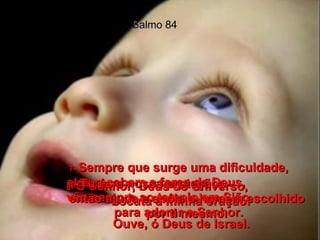 Salmo 84 7-  Sempre que surge uma dificuldade, elas recebem a força de Deus,  vão sempre ao templo em Sião  para adorar o Senhor. 8-  Ó Senhor, Deus do Universo,  escuta a minha oração! Ouve, ó Deus de Israel. 9-  Tu és a nossa proteção;  então ajuda e apóia o homem escolhido por ti mesmo. 