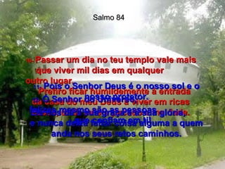 Salmo 84 10-  Passar um dia no teu templo vale mais que viver mil dias em qualquer  outro lugar.  Prefiro ficar humildemente à entrada da casa do meu Deus a viver em ricas casas, onde existe pecado e maldade. 11-   Pois o Senhor Deus é o nosso sol e o nosso protetor. Ele nos dá a sua graça e a sua glória,  e nunca deixa faltar coisa alguma a quem anda nos seus retos caminhos. 12-   Ó Senhor do Universo,  felizes mesmo são as pessoas  que confiam em ti! 