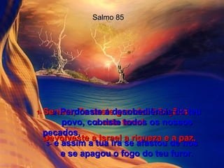 Salmo 85 1-  Senhor, Tu deste grandes bênçãos  a esta terra! Devolveste a Israel a riqueza e a paz. 2-   Perdoaste a desobediência do teu povo, cobriste todos os nossos pecados,  3-  e assim a tua ira se afastou de nós  e se apagou o fogo do teu furor. 